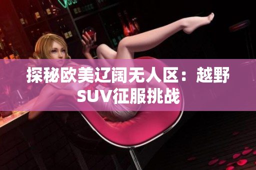 探秘歐美遼闊無(wú)人區(qū)：越野SUV征服挑戰(zhàn)