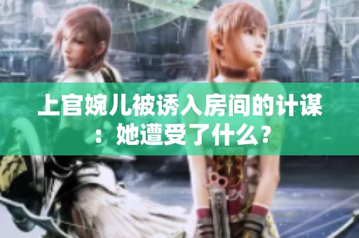 上官婉兒被誘入房間的計謀：她遭受了什么？