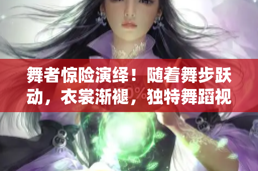 舞者驚險(xiǎn)演繹！隨著舞步躍動(dòng)，衣裳漸褪，獨(dú)特舞蹈視頻引爆眼球