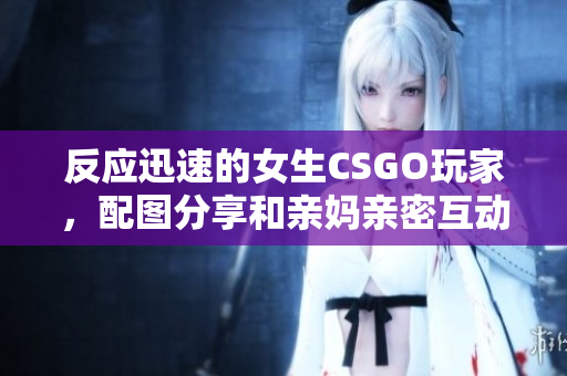 反應(yīng)迅速的女生CSGO玩家，配圖分享和親媽親密互動(dòng)
