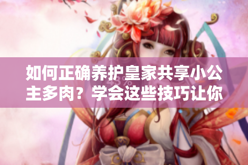 如何正確養(yǎng)護(hù)皇家共享小公主多肉？學(xué)會(huì)這些技巧讓你的植物更健康