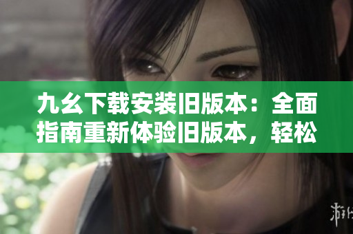 九幺下載安裝舊版本：全面指南重新體驗(yàn)舊版本，輕松安裝使用，快速掌握操作要點(diǎn)