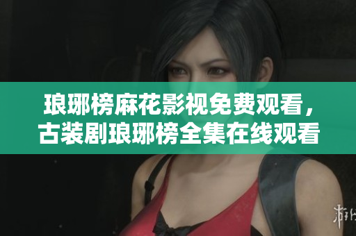 瑯琊榜麻花影視免費(fèi)觀看，古裝劇瑯琊榜全集在線觀看，演員角色一覽