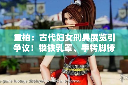重拍：古代婦女刑具展覽引爭(zhēng)議！鎖鐵乳罩、手銬腳鐐項(xiàng)圈鎖成焦點(diǎn)