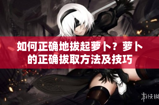 如何正確地拔起蘿卜？蘿卜的正確拔取方法及技巧