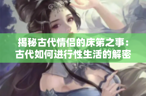 揭秘古代情侶的床笫之事：古代如何進(jìn)行性生活的解密