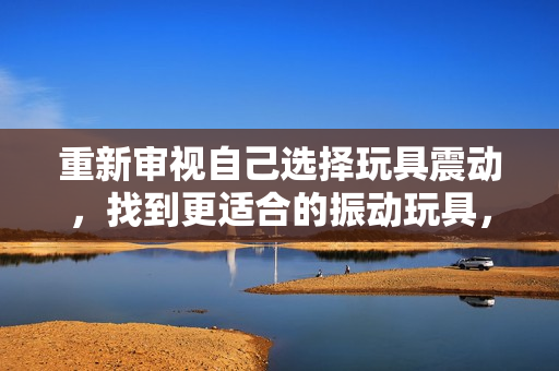 重新審視自己選擇玩具震動(dòng)，找到更適合的振動(dòng)玩具，重新點(diǎn)亮游戲時(shí)光。