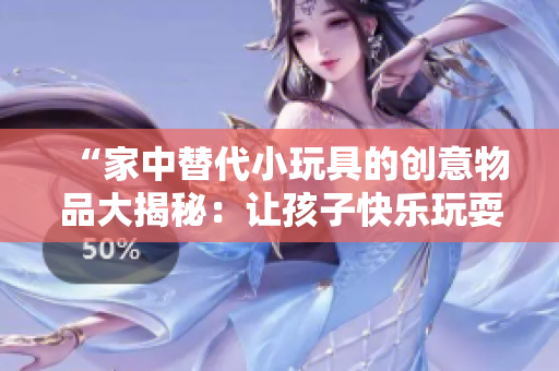 “家中替代小玩具的創(chuàng)意物品大揭秘：讓孩子快樂(lè)玩耍的創(chuàng)意小發(fā)明！”