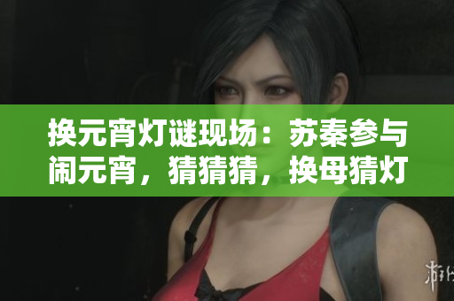 換元宵燈謎現(xiàn)場(chǎng)：蘇秦參與鬧元宵，猜猜猜，換母猜燈謎最有趣