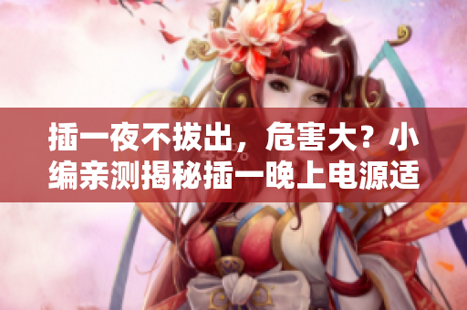 插一夜不拔出，危害大？小編親測揭秘插一晚上電源適配器危害，你不知道的真相！