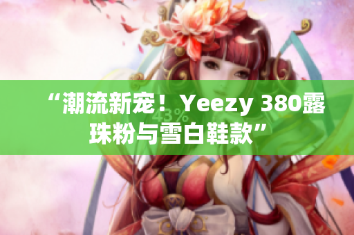 “潮流新寵！Yeezy 380露珠粉與雪白鞋款”