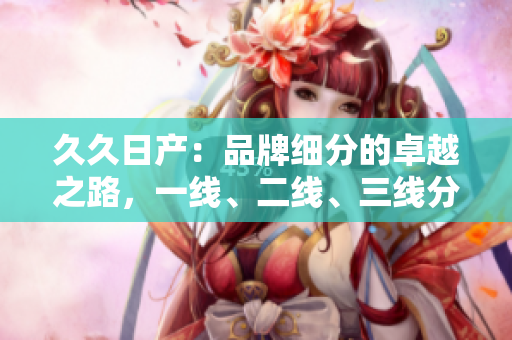 久久日產(chǎn)：品牌細(xì)分的卓越之路，一線、二線、三線分區(qū)戰(zhàn)略解析