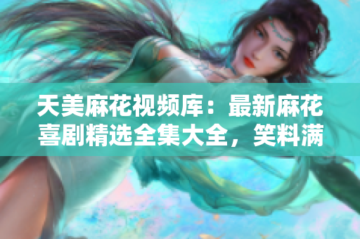 天美麻花視頻庫：最新麻花喜劇精選全集大全，笑料滿滿，精彩不容錯過