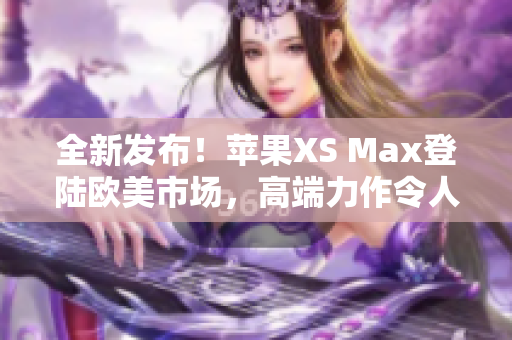 全新發(fā)布！蘋果XS Max登陸歐美市場(chǎng)，高端力作令人期待