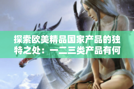探索歐美精品國(guó)家產(chǎn)品的獨(dú)特之處：一二三類(lèi)產(chǎn)品有何異同？