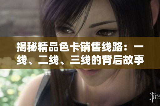 揭秘精品色卡銷(xiāo)售線(xiàn)路：一線(xiàn)、二線(xiàn)、三線(xiàn)的背后故事與市場(chǎng)影響