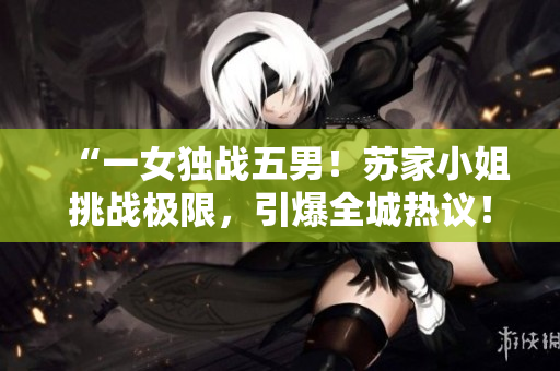 “一女獨(dú)戰(zhàn)五男！蘇家小姐挑戰(zhàn)極限，引爆全城熱議！”