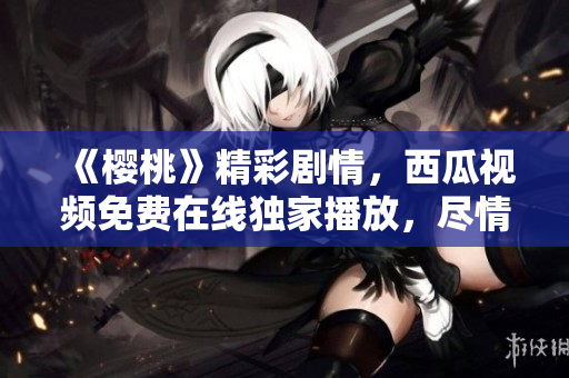 《櫻桃》精彩劇情，西瓜視頻免費(fèi)在線獨(dú)家播放，盡情暢享！