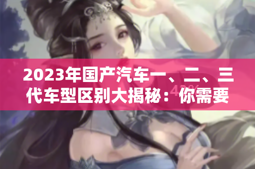 2023年國產(chǎn)汽車一、二、三代車型區(qū)別大揭秘：你需要了解的50條關(guān)鍵信息