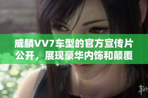 威麟VV7車型的官方宣傳片公開，展現(xiàn)豪華內(nèi)飾和顛覆性設(shè)計(jì)