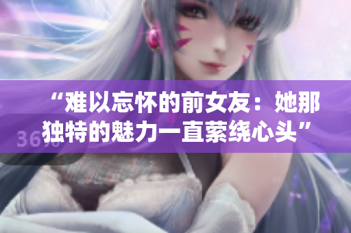 “難以忘懷的前女友：她那獨(dú)特的魅力一直縈繞心頭”