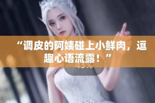 “調(diào)皮的阿姨碰上小鮮肉，逗趣心語流露！”
