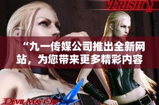 “九一傳媒公司推出全新網(wǎng)站，為您帶來更多精彩內容和互動體驗！”