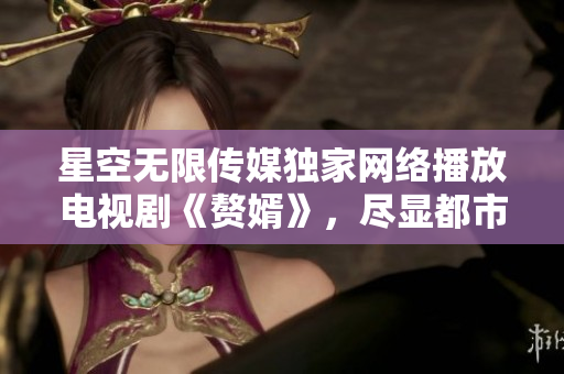 星空無限傳媒獨家網(wǎng)絡播放電視劇《贅婿》，盡顯都市婚姻困局