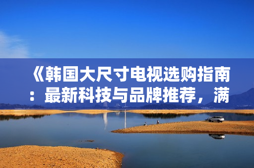 《韓國大尺寸電視選購指南：最新科技與品牌推薦，滿足您的家庭影院需求》