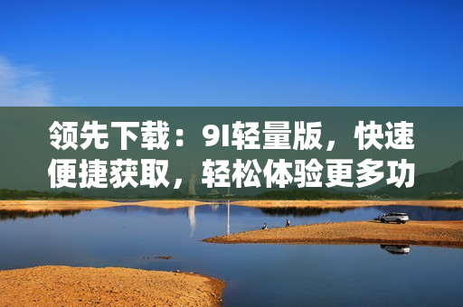 領(lǐng)先下載：9I輕量版，快速便捷獲取，輕松體驗更多功能。