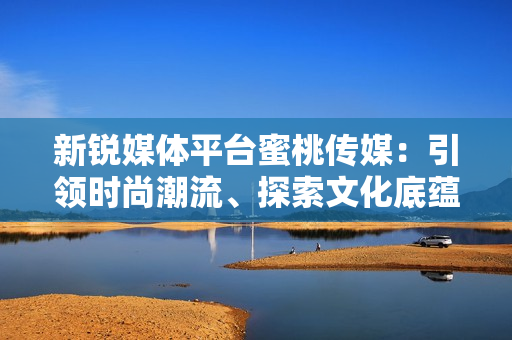 新銳媒體平臺蜜桃傳媒：引領(lǐng)時尚潮流、探索文化底蘊(yùn)