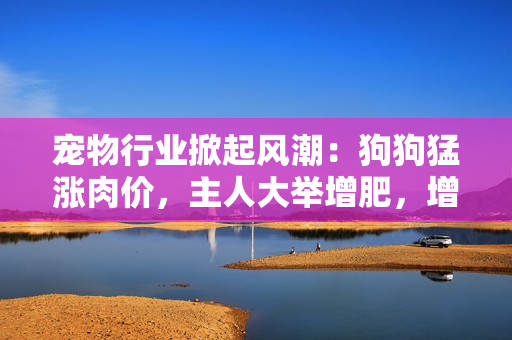 寵物行業(yè)掀起風(fēng)潮：狗狗猛漲肉價(jià)，主人大舉增肥，增加食欲提升營(yíng)養(yǎng)