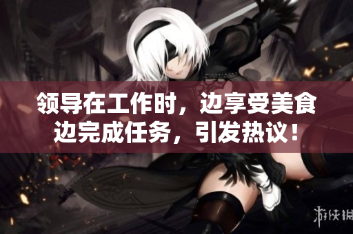 領(lǐng)導(dǎo)在工作時，邊享受美食邊完成任務(wù)，引發(fā)熱議！