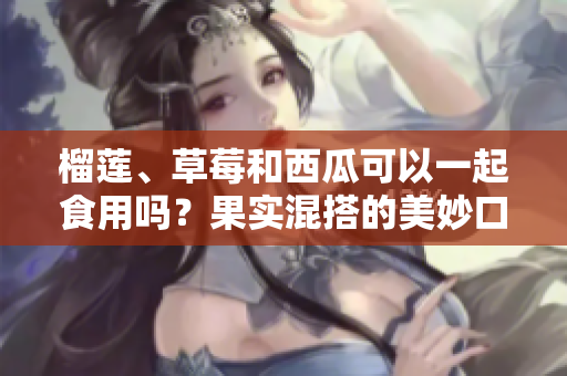 榴蓮、草莓和西瓜可以一起食用嗎？果實(shí)混搭的美妙口感和飲食建議