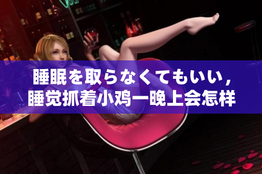 睡眠を取らなくてもいい，睡覺(jué)抓著小雞一晚上會(huì)怎樣，睡過(guò)年紀(jì)最大的多少歲六十多，水潤(rùn)緊致銷魂低吟古代，水潤(rùn)緊致銷魂低吟，說(shuō)說(shuō)都是怎么的干對(duì)象的472