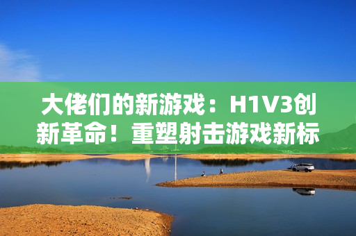 大佬們的新游戲：H1V3創(chuàng)新革命！重塑射擊游戲新標(biāo)桿，全新玩法引領(lǐng)熱潮