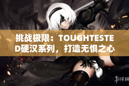 挑戰(zhàn)極限:TOUGHTESTED硬漢系列,打造無懼之心 挑戰(zhàn)極限:TOUGHTESTED硬漢系列,打造無懼之心