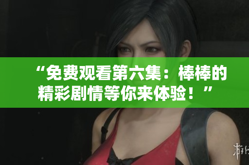 “免費觀看第六集：棒棒的精彩劇情等你來體驗！”