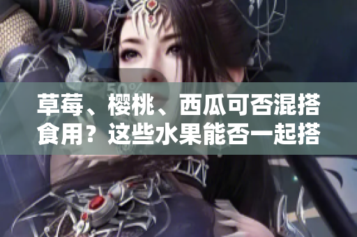 草莓、櫻桃、西瓜可否混搭食用？這些水果能否一起搭配食用？
