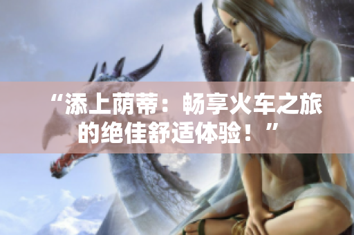 “添上蔭蒂：暢享火車之旅的絕佳舒適體驗(yàn)！”