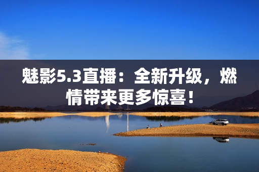 魅影5.3直播：全新升級，燃情帶來更多驚喜！