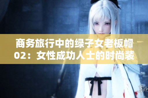 商務(wù)旅行中的綠子女老板帽02：女性成功人士的時(shí)尚裝備