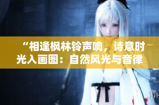 “相逢楓林鈴聲響，詩(shī)意時(shí)光入畫圖：自然風(fēng)光與音律之美”