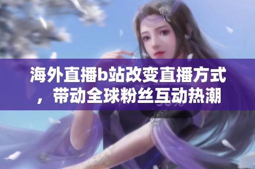 海外直播b站改變直播方式，帶動(dòng)全球粉絲互動(dòng)熱潮