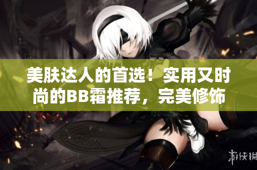 美膚達人的首選！實用又時尚的BB霜推薦，完美修飾肌膚，呈現(xiàn)自然光澤
