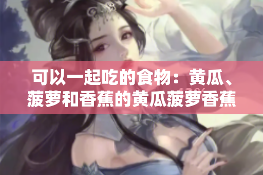 可以一起吃的食物：黃瓜、菠蘿和香蕉的黃瓜菠蘿香蕉可以一起食用嗎？