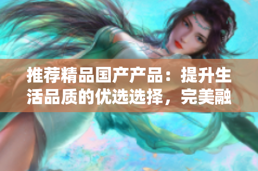 推薦精品國產(chǎn)產(chǎn)品：提升生活品質(zhì)的優(yōu)選選擇，完美融合創(chuàng)新與傳統(tǒng)