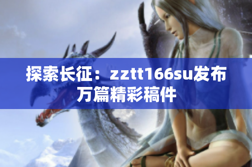 探索長(zhǎng)征：zztt166su發(fā)布萬篇精彩稿件