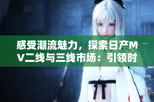 感受潮流魅力，探索日產(chǎn)MV二線與三線市場：引領(lǐng)時代新風(fēng)尚的汽車之選