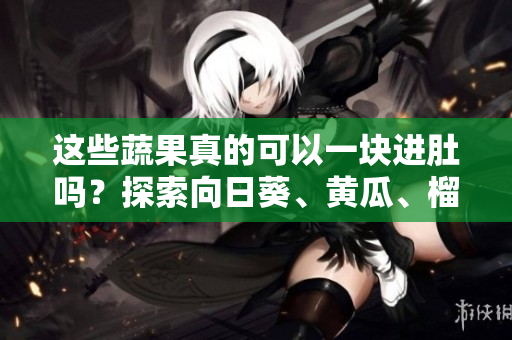 這些蔬果真的可以一塊進(jìn)肚嗎？探索向日葵、黃瓜、榴蓮和絲瓜的搭配靈感